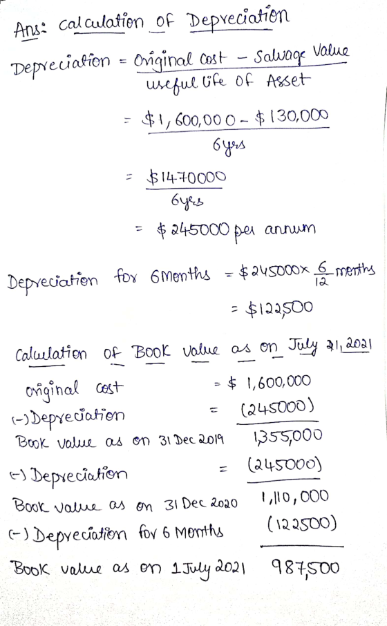 Ans: calculation of Depreciation Depreciation - Original cost - Salvage Value useful life of Asset = $1,600,000 - $130,000 oy