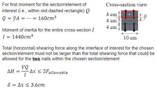 For first moment for the section/element of interest (i.e., within red dashed rectangle) 9 Q = JA = = 160cm? Moment of inertia for the entire cross-section I 1 1440cm Cross-section view 4 cm 4 cm 4 cm 10 cm Total (horizontal) shearing force along the interface of interest for the chosen section/element must not be larger than the total shearing force that could be allowed for the two nails within the chosen section/element VQ ΔΗ- Δι 2Fallowable