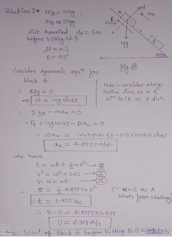IN ma Solution MA= lokg , MB = 5kg. dist. travelled dA=5m before hitting ble B M=0:3 w 450 0=45° Consider dyanamic egum for b