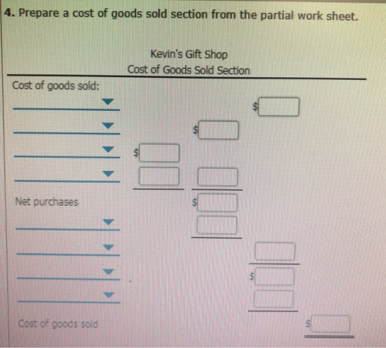 4. Prepare a cost of goods sold section from the partial work sheet. Kevins Gift Shop Cost of Goods Sold Section Cost of goods sold: Net purchases Cost of goods sold