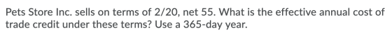 Pets Store Inc. sells on terms of 2/20, net 55. What is the effective annual cost of trade credit under these terms? Use a 36