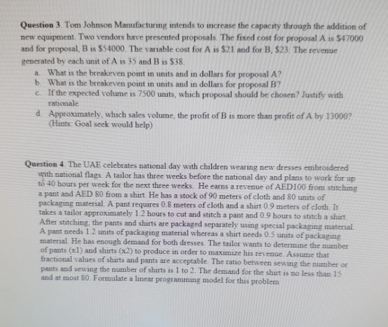 Question 3. Tom Johnson Manufacturing intends to increase the capacity through the addition of new equipment. Two vendors have presented proposals. The fixed cost for proposal A is $47000 and for proposal, B is $54000. The variable cost for A is $21 and for B, $23. The revenue generated by each unit of A is 35 and B is $38 a. What is the breakeven point in units and in dollars for proposal A? b. What is the breakeven point in units and in dollars for proposal B7 c. If the expected volume is 7500 units, which proposal should be chosen? Justify with rationale d. Approximately, which sales volume, the profit of B is more than profit of A by 13000? Hints: Goal seek would help) Question 4 The UAE celebrates national day with children wearing new dresses embroidered with national flags. A tailor has three weeks before the national day and plans to work for up to 40 hours per week for the next three weeks. He earns a revenue of AED100 from stitching a pant and AED 80 from a shirt. He has a stock of 90 meters of cloth and 80 units of packaging material. A pant requires 0.S meters of cloth and a shirt 0.9 meters of cloth It takes a tailor approximately 1.2 hours to cut and stitch a pant and 0.9 hours to stitch a shirt After stitching, the pants and shirts are packaged separately using special packaging material. A pant needs 1.2 units of packaging material whereas a shirt needs 0.5 units of packaging material He has enough demand for both dresses. The tailor wants to determine the mumber of pants (1) and shirts (x2) to produce in order to maaximize his revenue. Assume that fractional values of shirts and pants are acceptable. The ratio between pants and sewing the number of shirts is 1 to 2. The demand for the shirt is no less than 15 and at most 80. Formulate a linear programming model for this problem