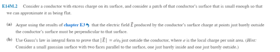 E14M.2 Consider a conductor with excess charge on its surface, and consider a patch of that conductors surface that is small enough so that we can approximate it as being flat (a) Argue using the results of chapter E3 the conductors surface must be perpendicular to that surface Use Gausss law in integral form to prove that l E-σ eo Just outside the conductor, where σ is the local charge per unit area. (Hint: Consider a small gaussian surface with two faces parallel to the surface, one just barely inside and one just barely outside.) that the electric field E produced by the conductors surface charge at points just barely outside (b)