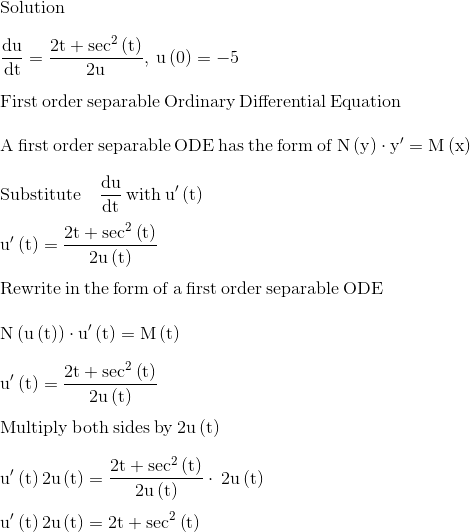 \\\mathrm{Solution}\\ \\ \mathrm{\frac{du}{dt}=\frac{2t+sec^2\left(t\right)}{2u},\:u\left(0\right)=-5}\\ \\ \mathrm{\mathrm{First\:order\:separable\:Ordinary\:Differential\:Equation} }\\ \\ \mathrm{\mathrm{A\:first\:order\:separable\:ODE\:has\:the\:form\:of}\:N\left(y\right)\cdot y'=M\left(x\right)}\\ \\ \mathrm{\mathrm{Substitute\quad }\frac{du}{dt}\mathrm{\:with\:}u'\left(t\right)}\\ \\ \mathrm{u'\left(t\right)=\frac{2t+\sec ^2\left(t\right)}{2u\left(t\right)}}\\ \\ \mathrm{\mathrm{Rewrite\:in\:the\:form\:of\:a\:first\:order\:separable\:ODE}}\\ \\ \mathrm{N\left(u\left(t\right)\right)\cdot u'\left(t\right)=M\left(t\right)}\\ \\ \mathrm{u'\left(t\right)=\frac{2t+\sec ^2\left(t\right)}{2u\left(t\right)}}\\ \\ \mathrm{\mathrm{Multiply\:both\:sides\:by\:}2u\left(t\right)}\\ \\ \mathrm{u'\left(t\right)2u\left(t\right)=\frac{2t+\sec ^2\left(t\right)}{2u\left(t\right)}\cdot \:2u\left(t\right)}\\ \\ \mathrm{u'\left(t\right)2u\left(t\right)=2t+\sec ^2\left(t\right)}\\ \\