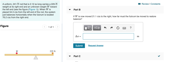 A Review | Constants Part B A uniform, 241-N rod that is 2.12 m long carries a 225-N weight at its right end and an unknown w
