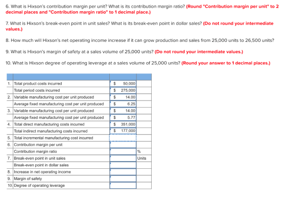 6. What is Hixsons contribution margin per unit? What is its contribution margin ratio? (Round Contribution margin per unit to 2 decimal places and Contribution margin ratio to 1 decimal place.) 7. What is Hixsons break-even point in unit sales? What is its break-even point in dollar sales? (Do not round your intermediate values.) 8. How much wil Hixsons net operating income increase if it can grow production and sales from 25,000 units to 26,500 units? 9. What is Hixsons margin of safety at a sales volume of 25,000 units? (Do not round your intermediate values.) 10. What is Hixson degree of operating leverage at a sales volume of 25,000 units? (Round your answer to 1 decimal places.) $50,000 $ 275,000 $14.00 6.25 $14.00 5.77 $ 351,000 $ 177,000 1. Total product costs incurred Total period costs incurred 2. |Variable manufacturing cost per unit produced Average fixed manufacturing cost per unit produced $ 3. |Variable manufacturing cost per unit produced Average fixed manufacturing cost per unit produced $ 4. Total direct manufacturing costs incurred Total indirect manufacturing costs incurred 5. Total incremental manufacturing cost incurred 6. Contribution margin per unit Contribution margin ratio 7. Break-even point in unit sales Units Break-even point in dollar sales 8. Increase in net operating income 9. Margin of safety 10 Degree of operating leverage