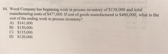 84. Wood Company has beginning work in process inventory of $138,000 and total manufacturing costs of $477,000. If cost of go
