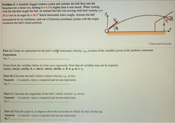 Problem 5: A baseball slugger smacks a pitch and watches the ball float into the bleachers for a home run, landing h = 6.5 m higher than it was struck, when visiting with the fan that caught the ball, he learned the ball was moving with final velocity vy | 39.15 m/s at an angle f-265 below horizontal when caught. Assume the ball encountered no air resistance, and use a Cartesian coordinate system with the origin located at the balls initial position 0, Ctheexpertta.com Part (a) Create an expression for the balls initil horizontal velocity, Vox in terms of the variables given in the problem statement. Expression Select from the variables below to write your expression. Note that all variables may not be required cos(α), cos(p), cos@t). I, r, sin(a), sin(φ), sin(Of), α,0, d, g, m, t. Yp Part (b) Calculate the balls initial vertical velocity, Voy, in m/s Numeric : A numeric value is expected and not an expression. Part (c) Calculate the magnitude of the balls initial velocity, vo, in m/s. Numerie A numeric value is expected and not an expression. Part (d) Find the angle 8o in degrees above the horizontal at which the ball left the bat. Numeric : A numeric value is expected and not an expression.