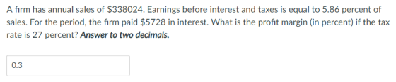 A firm has annual sales of $338024. Earnings before interest and taxes is equal to 5.86 percent of sales. For the period, the firm paid $5728 in interest. What is the profit margin (in percent) if the tax rate is 27 percent? Answer to two decimals. 0.3