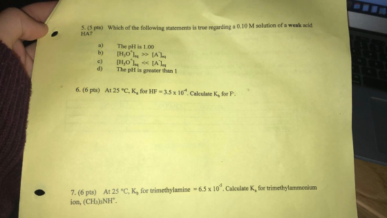 5. pts) Which of the following statements is true regarding a 0.10 M solution of a weak acid HA? a) The pH is 1.00 d) The pH is greater than 1 6. (6 pts) At 25 °C, K, for HF 3.5 x 104. Calculate K, for F. 7. (6 pts) At 25 c, K, for trimethylamine 6.5 x 103. Calculate K, fortrimethylammonium ion, (CHs) NH. late Ka for trimethylammonium
