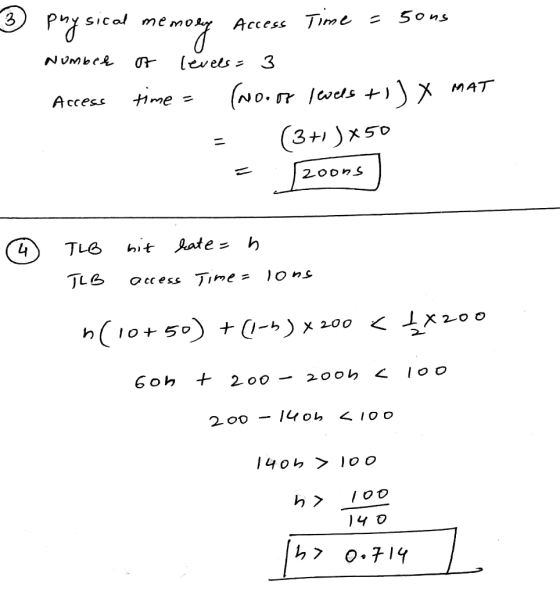 3 physical memory Access Time =50us Number of levels=3 Access time = (Noooo levels t1 ) X MAT = (3+1)x50 = 20ons) TLB TLB bit