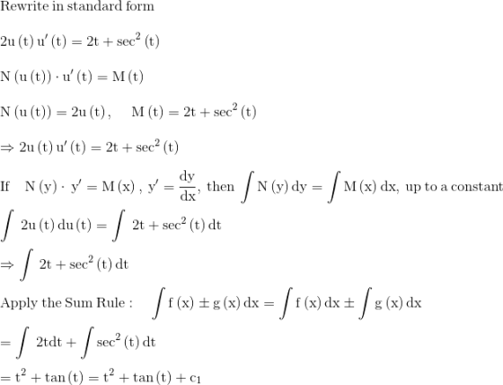 \\\mathrm{\mathrm{Rewrite\:in\:standard\:form}}\\ \\ \mathrm{2u\left(t\right)u'\left(t\right)=2t+\sec ^2\left(t\right)}\\ \\ \mathrm{N\left(u\left(t\right)\right)\cdot u'\left(t\right)=M\left(t\right)}\\ \\ \mathrm{N\left(u\left(t\right)\right)=2u\left(t\right),\:\quad M\left(t\right)=2t+\sec ^2\left(t\right)}\\ \\ \mathrm{\Rightarrow 2u\left(t\right)u'\left(t\right)=2t+\sec ^2\left(t\right)}\\ \\ \mathrm{\mathrm{If\quad }N\left(y\right)\cdot \:y'=M\left(x\right),\:y'=\frac{dy}{dx},\:\mathrm{then}\:\int N\left(y\right)dy=\int M\left(x\right)dx\mathrm{,\:up\:to\:a\:constant}}\\ \\ \mathrm{\int \:2u\left(t\right)du\left(t\right)=\int \:2t+\sec ^2\left(t\right)dt}\\ \\ \mathrm{\Rightarrow \int \:2t+\sec ^2\left(t\right)dt}\\ \\ \mathrm{\mathrm{Apply\:the\:Sum\:Rule}:\quad \int f\left(x\right)\pm g\left(x\right)dx=\int f\left(x\right)dx\pm \int g\left(x\right)dx}\\ \\ \mathrm{=\int \:2tdt+\int \sec ^2\left(t\right)dt}\\ \\ \mathrm{=t^2+\tan \left(t\right)=t^2+\tan \left(t\right)+c_1}\\ \\