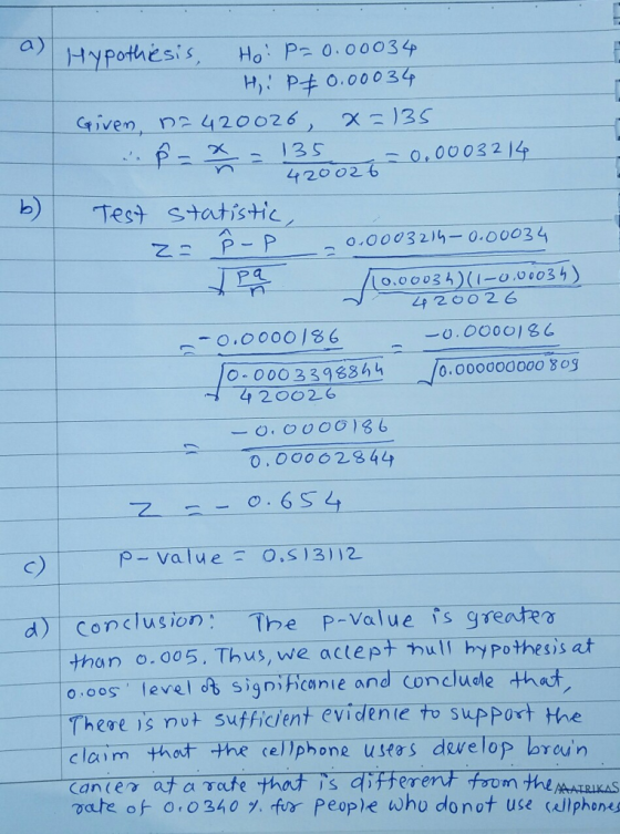 a) Hypothesis, Ho:P20.00039 given, n2 420026 X )35 X13S 420026000324 b) Test statistic 尸a_ 0,00035)(l-0.00035) 0.00001 0.00000000o š og LA 2602G 000339886 4 20026 0,0062844 c) p-value.S3112 _d)-. Conclusion : The P-val u efsgreare than o.005. Thus, we actepthill hypothesis at os levelo signihcanie and Concluodethat There is not sufficent evidenie to support the claim thot the cellphone ustos dvelop bren vate of 0 0340, fur People who donot use caliphens