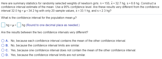 Here are summary statistics for randomly selected weights of newborn girls: n = 155, x= 327 hg, s-6 8 hg Construct a confidence interval estimate of the mean Use a 95% confidence level. Are these results very different from the confidence nterval 32.0 hg H34.2 hg with only 20 sample values, x 33.1 hg, and s 2.3 hg? What is the confidence interval for the population mean μ Dr hg < μ< | | hg (Round to one decimal place as needed.) Are the results between the two confidence intervals very different? O A. O B. O C. O D. No, because each confidence interval contains the mean of the other confidence interval No, because the confidence interval limits are similar. Yes, because one confidence interval does not contain the mean of the other confidence interval Yes, because the confidence interval limits are not similar