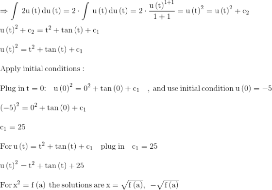 \\\mathrm{\Rightarrow \int \:2u\left(t\right)du\left(t\right)=2\cdot \int \:u\left(t\right)du\left(t\right)=2\cdot \frac{u\left(t\right)^{1+1}}{1+1}=u\left(t\right)^2=u\left(t\right)^2+c_2}\\ \\ \mathrm{u\left(t\right)^2+c_2=t^2+\tan \left(t\right)+c_1}\\ \\ \mathrm{u\left(t\right)^2=t^2+\tan \left(t\right)+c_1}\\ \\ \mathrm{\mathrm{Apply\:initial\:conditions}:}\\ \\ \mathrm{\mathrm{Plug\:in\:}t=0\mathrm{:}\quad u\left(0\right)^2=0^2+\tan \left(0\right)+c_1\quad \mathrm{,\:and\:use\:initial\:condition\:}u\left(0\right)=-5}\\ \\ \mathrm{\left(-5\right)^2=0^2+\tan \left(0\right)+c_1}\\ \\ \mathrm{c_1=25}\\ \\ \mathrm{\mathrm{For\:}u\left(t\right)=t^2+\tan \left(t\right)+c_1\mathrm{\quad plug\:in\quad }c_1=25}\\ \\ \mathrm{u\left(t\right)^2=t^2+\tan \left(t\right)+25}\\ \\ \mathrm{\mathrm{For\:}x^2=f\left(a\right)\mathrm{\:the\:solutions\:are\:}x=\sqrt{f\left(a\right)},\:\:-\sqrt{f\left(a\right)}}\\ \\