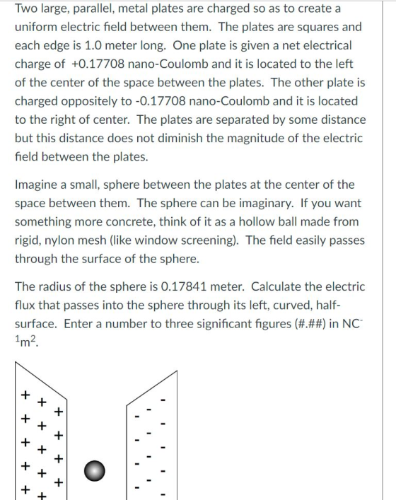 Two large, parallel, metal plates are charged so as to create a uniform electric field between them. The plates are squares and each edge is 1.0 meter long. One plate is given a net electrical charge of +0.17708 nano-Coulomb and it is located to the left of the center of the space between the plates. The other plate is charged oppositely to -0.17708 nano-Coulomb and it is located to the right of center. The plates are separated by some distance but this distance does not diminish the magnitude of the electric field between the plates. Imagine a small, sphere between the plates at the center of the space between them. The sphere can be imaginary. If you want something more concrete, think of it as a hollow ball made from rigid, nylon mesh (like window screening). The field easily passes through the surface of the sphere. The radius of the sphere is 0.17841 meter. Calculate the electric flux that passes into the sphere through its left, curved, half surface. Enter a number to three significant figures (###) in NC-