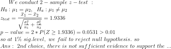 We\ conduct\ 2-sample\ z-test\ : \\ H_{0}:\mu_{1}=\mu_{2} , \ \ H_{a}:\mu_{1}\ne \mu_{2} \\ z_{test}=\frac{\bar{x}_{1}-\bar{x}_{2}}{\sqrt{\frac{\sigma_{1}^{2}}{n_{1}} + \frac{\sigma_{2}^{2}}{n_{2}}}}=1.9336 \\ p-value=2*P(Z\ge 1.9336)=0.0531 > 0.01 \\ so\ at\ 1\%\ sig.level, \ we\ fail\ to\ reject\ null\ hypothesis. \ so\ \\ Ans : \ 2nd\ choice , \ there\ is\ not\ sufficient\ evidence\ to\ support\ the\ ...