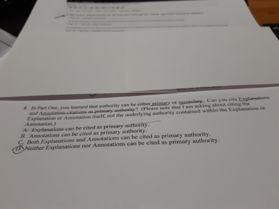 8 In Part One, you learned that authority can be either primary or secondary. Can you cite Explanetions and Annotation citations as primary authority? (Please note that I am asking about citing the Explanation or Annotation itself, not the underlying authority contained within the Explanation or Annotation.) A. Explanations can be cited as primary authority. B. Annotations can be cited as primary authority C Both Explanations and Annotations can be cited as primary authority DSNeither Explanations nor Annotations can be cited as primary authority.