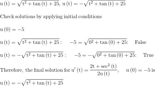 \\\mathrm{u\left(t\right)=\sqrt{t^2+\tan \left(t\right)+25},\:u\left(t\right)=-\sqrt{t^2+\tan \left(t\right)+25}}\\ \\ \mathrm{\mathrm{Check\:solutions\:by\:applying\:initial\:conditions}}\\ \\ \mathrm{u\left(0\right)=-5}\\ \\ \mathrm{u\left(t\right)=\sqrt{t^2+\tan \left(t\right)+25}:\quad \:-5=\sqrt{0^2+\tan \left(0\right)+25}\mathrm{:\quad False}}\\ \\ \mathrm{u\left(t\right)=-\sqrt{t^2+\tan \left(t\right)+25}:\quad \:-5=-\sqrt{0^2+\tan \left(0\right)+25}\mathrm{:\quad True}}\\ \\ \mathrm{\mathrm{Therefore,\:the\:final\:solution\:for\:}u'\left(t\right)=\frac{2t+\sec ^2\left(t\right)}{2u\left(t\right)},\:\quad u\left(0\right)=-5\mathrm{\:is\:}}\\ \\ \mathrm{u\left(t\right)=-\sqrt{t^2+\tan \left(t\right)+25}}