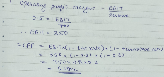 1. Operating profit margin = EBIT Revenue 0.5 = EBIT . EBIT = 350 FLFF = EBITXC1- tax rate) & (i- reinvestment rate) = 350 (1