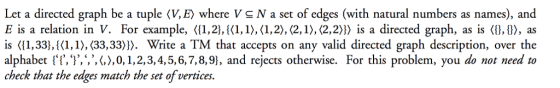 Let a directed graph be a tuple (V, E) where V & N a set of edges (with natural numbers as names), and E is a relation in V. For example, ?(1,2},{(1,1),(1,2),(2,1),(22)? is a directed graph, as is ?{},{}?, as is <(1,33},{(1,1),(33, 33». Write a TM that accepts on any valid directed graph description, over the alphabet lI,,,,,?,0,1, 2, 3, 4, 5, 6, 7, 8,9), and rejects otherwise. For this problem, you do not need to check that the edges match the set ofvertices.