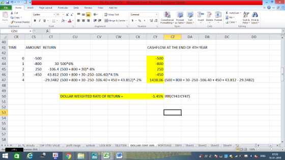 Home nert Page Layout Formulas Data Review View dd-Ins s Cut aCopy Σ AutoSum ー E ゴWrap Text Sort &Find & в 1 프· ー· 鱼, Δ. :r-ㄧ 逻锂函Merge & Center. $, % , 弼,8 C Conditional Format CeInsert Delete Format Formatting as Table Styles2 Clear Format Painter Cells Edting Number Alignment Clipboard CZ53 CR CX CY CZ DA DB DC CS CT CU 40 41 TIME 42 43 CASHFLOW AT THE END OF 4TH YEAR AMOUNT RETURN 0 800 250 450 800 30 500*6% 250-106.4 (500 + 800 + 30.8% 45 46 47 48 49 50 51 52 53 54 3-450 4 43.812 (500 + 800 + 30-250-106.40)*4.5% 29.3482 (500 + 800 + 30-250-106.40 + 450 + 43.812.2% 1438.06 (500 + 800 + 30-250-106.40 + 450 + 43.812-29.3482) 1.45% IRR(CY43:CY47) DOLLAR WEIGHTED RATE OF RETURN 56 57 58 CAP STRU VALUE os LOCK BOX DILUTION DOLLAR COST AVG MORTGAGEEXPO Sheet1 Sheet2 Sheet3 Sheet4 erences: BV6 07:39 18-01-2019