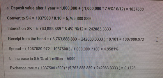 a. Deposit value after 1 year = 1,000,000 + ( 1,000,000 * 7.5%* 6/12) = 1037500 Convert to SK = 1037500 / 0.18 = 5,763,888 88