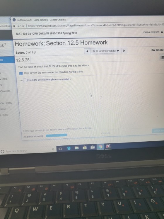 Do Homework- Ciana Jackson - Google Chrome envellumSecure Ihttps//www.mathxl.com/Student/PlayerHomework.aspxZhomeworkld-469633919&questionld-88flushed-false&cld-48 Ciana Jackson MAT 121-72 (CRN 2012) W 1835-2135 Spring 2018 Homework: Section 12.5 Homework Score: 0 of 1 pt 12.5.25 IS 12 of 22 (9 complete) ▼ HW Score ne Find the value of z such that 84 8% of the total area is to the left of z. 囲Click to view the areas under the Standard Normal Curve. 2- (Round to two decimal places as needed) Tests Contents dia Library e Tools Enter your answer in the ansrer box and then dlick check Ans All parts showing to sea A2 F10 F6 FS F2 F3 5 6 4 2