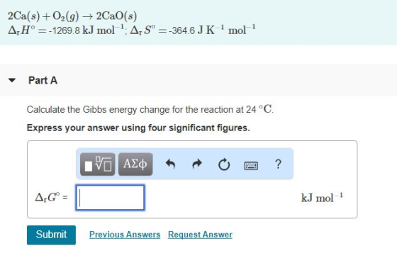 2Ca(s) + O2 (g) → 2CaO(s) Δ,Ho =-1269.8 kJ mol 1: Δ,S:-3646 J K 1 mol 1 Part A Calculate the Gibbs energy change for the reaction at 24 °C. Express your answer using four significant figures. kJ mol 1 Submit Previous Answers Request Answer