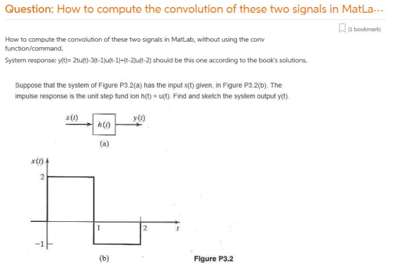 Question: How to compute the convolution of these two signals in MatLa.. (1 bookmark) How to compute the convolution of these two signals in MatLab, without using the conv function/command System response: y(t)= 2tu(t)-3(t-1)u(t-1)-(t2)u(t-2) should be this one according to the books solutions. Suppose that the system of Figure P3.2(a) has the input x(t) given, in Figure P3.2(b). The impulse response is the unit step fund ion h(t)u(t). Find and sketch the system output y(t). h(0) x(t) 2 Figure P3.2