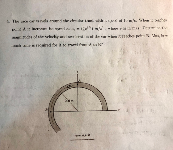 4. The race car travels around the circular track with a speed of 16 m/s. When it reaches point A it increases its speed at a (4) m/s2, where v is in m/s. Determine the magnitudes of the velocity and acceleration of the car when it reaches point B. Also, how much time is required for it to travel from A to B? 200 m Figure: 12 P155