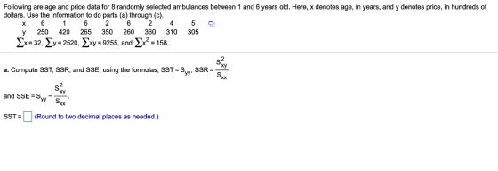 Following are age and price data for 8 randomly selected ambulances between 1 and 6 years old. Here, x denotes age, in years, and y denotes price, in hundreds of dollars. Use the information to do parts (a) through (c) 2 4 250 420 265 350 260 360 310 305 2x-32. Zy-2520. Xxy-9255, andx2 a. Compute SST, SSR, and SSE, using the formulas, SST- Sw. SSR- and SSE> SW-y yy S SST= | | (Round to two decimal places as needed.)