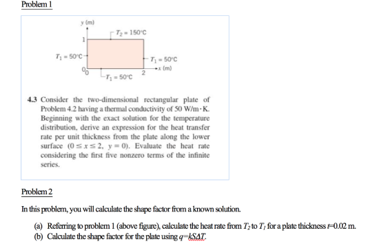 Problem 1 y (m) T1-50C T1 50°C x (m) 0 2 4.3 Consider the two-dimensional rectangular plate of Problem 4.2 having a thermal conductivity of 50 W/m K. Beginning with the exact solution for the temperature distribution, derive an expression for the heat transfer rate per unit thickness from the plate along the lower surface (0sxs2. y-0). Evaluate the heat rate considering the first five nonzero terms of the infinite series. Problem 2 In this problem, you will calculate the shape factor from a known solution. (a) Referring to problem 1 (above figure), calculate the heat rate from T to T for a plate thickness 0.02 m. (b) Calculate the shape factor for the plate usingq-SAT.