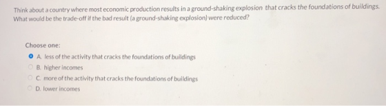 Think about a country where most economic production results in a ground-shaking explosion that cracks the foundations of buildings What would be the trade-off if the bad result (a ground-shaking explosion) were reduced? Choose one: O A. less of the activity that cracks the foundations of buildings B. higher incomes C. more of the activity that cracks the foundations of buildings D. lower incomes