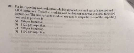 100. For its inspecting cost pool, Ellsworth, Inc. expected overhead cost of $400,000 and 4,000 inspections. The actual overh