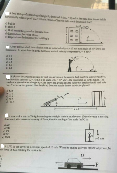 boy on top of a beilding of heigs bailthe same sime theows bal 8 horizontally with a spoed D-10mit Which of the two uils ach thegound rst a) Ball B b) Ball A c) Both reach the ground at the same time d) Depends on the value of ue e) Depends on the height of the buildingh A boy throws a ball into a basket with an ial velcity u-10 mis at an angle of 37 ahove the horizontal. At what time (n s) the hall has a vertical velocity component uy - 5ms a) 4.4 b) 8.4 c) 6.4 d) 12 e) 1.8 A physics 101 student decides to work in a circus as a the canmon-ball-man! He is projected by a canon with a speed of p-30 ms at an angle of,-53° above the horizontal, as in the figure. The student is ejected from a height hi-2 m above the ground and the safety net that he should land in is h 7 m above the ground. How far (in m) from the nozzle the net should be placed? a) 82.8 b) 73.5 c) 60.1 d) 51.3 e) 107.6 man with a mass of 70 kg is standing on a weight scale in an elevator. If the elevator is moving downward with a constant velocity of 2 m/s, then the reading of the scale (in N) is: a) 600 b) 700 e) 800 d) 900 e) 1000 U 2 m/s A 1500 kg car travels at a constant speed of 10 m/s. When its engine delivers 30 kW of power, he net force (in kN) resisting the motion is: ) 1 2