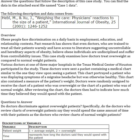Answer the questions that follow the description of this case study. You can find the data in the attached excel file named Case 1 data The following description and datac Hebl, M., & Xu, J., Weighing the care: Physicians reactions to omes fromm the size of a patient, International Journal of Obesity, 25 (2001): 1246-1252 Overview Obese people face discrimination on a daily basis in employment, education, and relationship contexts. Past research has shown that even doctors, who are trained to treat all their patients warmly and have access to literature suggesting uncontrollable and hereditary aspects of obesity, believe obese individuals are undisciplined and suffer from controllability issues. This case study examines how doctors treat overweight as compared to normal weight patients. Various doctors at one of three major hospitals in the Texas Medical Center of Houston participated in the study. These doctors were sent a packet containing a medical chart similar to the one they view upon seeing a patient. This chart portrayed a patient who was displaying symptoms of a migraine headache but was otherwise healthy. This chart also contained a measure of the patients weight. Doctors were randomly assigned to receive the chart of a patient who was overweight or the chart of a patient who was of normal weight. After reviewing the chart, the doctors then had to indicate how much time they believed they would spend with the patient. Questions to Answer Do doctors discriminate against overweight patients? Specifically, do the doctors who review charts of overweight patients say they would spend the same amount of time with their patients as the doctors who review charts of normal weight patients? DESCRIPTIONS OF VARIABLES VARIABLE Patient weight DESCRIPTION 1average weight, 2 overweight represents how long the doctors said they would spend with the patient me