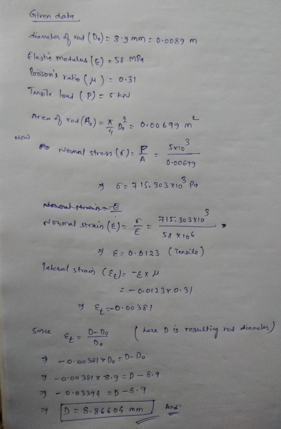 Given data diameter of rod (Do) = 8.9 mm : 0.0089 m Elastic modulas (E) = 58 MPa Poissons ratio Cu = 0.31 Tensile load (P) =