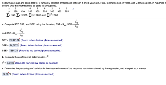 Following are age and price data for 8 randomly selected ambulances between 1 and 6 years old. Here, x denotes age, in years, and y denotes price, in hundreds o dollars. Use the information to do parts (a) through (c) 6 2 6 2 4 y 280 420 245 360 255 365 335 295 2x-32, 2y-2555, xy 9365, and2x2 158 xy a. Compute SST, SSR, and SSE, using the formulas, SST-Sv.SSRS and SSE S.- Xy SST= 25,921.88 (Round to two decimal places as needed.) SSR 24,367.5 (Round to two decimal places as needed.) SSE1554.38 (Round to two decimal places as needed.) b. Compute the coefficient of determination, r 2 - 0.9400 (Round to four decimal places as needed.) C. Determine the percentage of variation in the observed values of the response variable explained by the regression, and interpret your answer 94.00 % (Round to two decimal places as needed.)