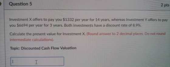 Question 5 2 pts Investment X offers to pay you $1332 per year for 14 years, whereas Investment Y offers to pay you $6694 per year for 3 years. Both investments have a discount rate of 8.9%. Calculate the present value for Investment X. (Round answer to 2 decimal places. Do not round intermediate calculations). Topic: Discounted Cash Flow Valuation
