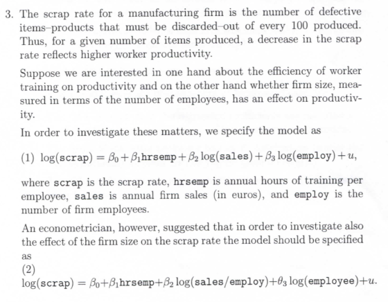 3. The scrap rate for a manufacturing firm is the number of defective items-products that must be discarded -out of every 100 produced. Thus, for a given number of items produced, a decrease in the scrap rate reflects higher worker productivity. Suppose we are interested in one hand about the efficiency of worker training on productivity and on the other hand whether firm size, mea- sured in terms of the number of employees, has an effect on productiv- it In order to investigate these matters, we specify the model as (1) log(scrap) Bo+Bhrsemp+ B2 log(sales)+Bs log(employ)+u, where scrap is the scrap rate, hrsemp is annual hours of training per employee, sales is annual firm sales (in euros), and employ is the number of firm employees An econometrician, however, suggested that in order to investigate also the effect of the firm size on the scrap rate the model should be specified as log(scrap-βο+8hrsemp+82 log(sales/employ)+dg log(employee)+u.