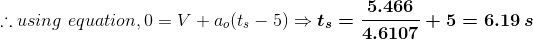 \therefore using\,\,equation,0=V+a_o(t_s-5)\Rightarrow \boldsymbol{t_s=\frac{5.466}{4.6107}+5=6.19\,s}