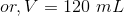 or, V = 120\ mL