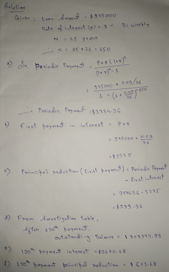 Solution Given ; Bi weekly Loan Amount $ 995000 Rate of interest (6) = 9 %. = 25 years n = 25 * 26 = 650 a) So, Periodic Paym