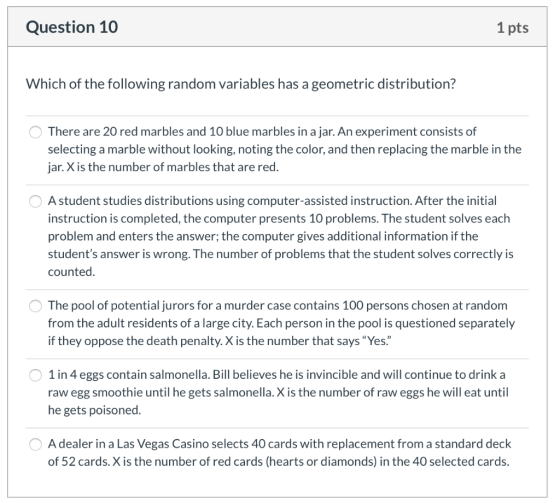 Question 10 1 pts Which of the following random variables has a geometric distribution? O There are 20 red marbles and 10 blu