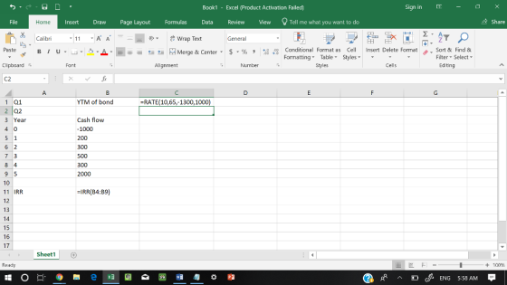 Book1 - Excel 《Product Activation Failed) Sign in - File InsertDrawPage Layout FormulasData Review View Tell me what you want to do & Share Home Calibri 11A A 25, Wrap Text General ▼ 田EE Paste ta Merge & Center-5 . % , 4,0ナ Conditional Format as Cell Insert Delete Format . Sort & Find & Formatting Table Styles Styles Filter-Select- Clipboard Font Alignment Number Cells Editing C2 1 01 YTM of bond RATE 10,65,-1300,1000) 2 02 3 Year Cash flow 1000 200 300 500 300 2000 10 11 IRR 12 13 14 15 16 17 IRR(B4:B9) Sheet1 Ready + 100 cENG 5:58 AM