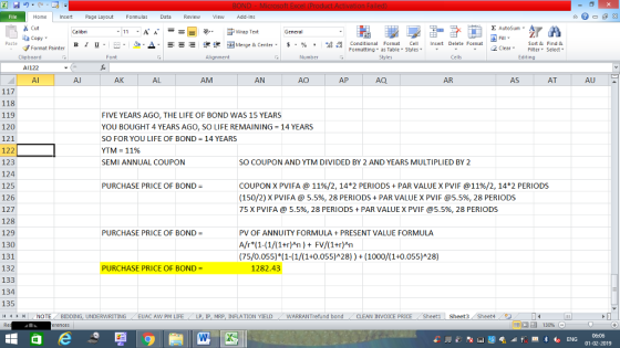 Home nert Page Layout Formulas Data Review View dd-Ins as Cut E AutoSum ー E ゴWrap Text General copy ▼ ▲· 逻锂函Merge & Center. $, % , 弼,8 Conditional Format eCell Insert Delete Format Paste B I 프 . 灬 Sort &Find & 2 ClearFe Select Edting Format Painter Formatting, as Table w styles. Styles ▼ ㆆ ▼ Clipboard A1122 Al Font Alignment Number Cells Al AK AL AM AN AO AP AQ AR AS AT AU 118 119 120 121 122 123 124 125 126 127 128 129 130 131 132 133 134 135 (4 トト , NOTE FIVE YEARS AGO, THE LIFE OF BOND WAS 15 YEARS YOU BOUGHT 4 YEARS AGO, SO LIFE REMAINING = 14 YEARS SO FOR YOU LIFE OF BOND 14 YEARS YTM = 11% SEMI ANNUAL COUPON SO COUPON AND YTM DIVIDED BY 2 AND YEARS MULTIPLIED BY 2 COUPON X PVIFA @ 11%/2, 14*2 PERIODS + PAR VALUE X PVIF @ 11%/2, 142 PERIODS (150/2) X PVIFA @ 5.5%, 28 PERIODS + PAR VALUE X PVIF @5.5%, 28 PERIODS 75 X PVI FA @ 5.5%, 28 PERIODS + PAR VALUE X PVIF @5.5%. 28 PERIODS PURCHASE PRICE OF BOND PURCHASE PRICE OF BOND PV OF ANNUITY FORMULA PRESENT VALUE FORMULA A/r (1-(1/(1+r)An) FV/(1+r)An (75/0.055)*(1-(1/(1+0.055)A28(1000/(1+0.055)A28) PURCHASE PRICE OF BOND 1282.43 BIDDING, UNDERWRITING . . EUAC AW PM LIFE / LP, lp, MRP, INFLATION YIELD . . WARRANTrefund bond , CLEAN INVOICE PRICE /Sheet1 Sheet3 Sheet4 06:06 01-02-2019