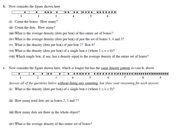 b. Now consider the figure shown here (i) Count the boxes. How many? (ii) Count the dots. How many? (iii) What is the average density (dots per box) of this entire set of boxes? (iv) What is the average density (dots per box) of just the set of boxes 3, 4 and 5? (v) What is the density (dots per box) of just box 2? Box 6? (vi) What is the density (dots per box) of a single box n (where 1sns6)? (vii) Which single box, if any, has a density equal to the average density of the entire set of boxes? c. Now consider the figure shown here, which is longer but has the same density pattern as case b, above Answer all of the questions below without doing any counting, but show your reasoning for each answer (i) What is the density (dots per box) of a single box n (where 1sns9)? (ii) How many total dots are in boxes 2, 5 and 7? (iii) How many dots are there in the whole object? (iv) What is the average density of this entire set of boxes?