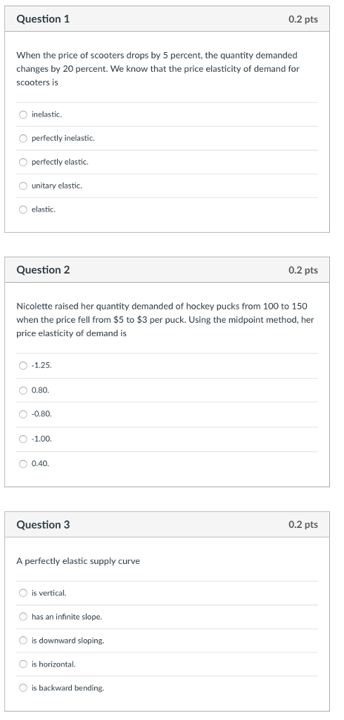 Question 1 0.2 pts When the price of scooters drops by 5 percent, the quantity demanded changes by 20 percent. We know that the price elasticity of demand for scooters is O inelastic. O perfectly inelastic. O perfectly elastic. unitary elastic. O elastic. Question 2 0.2 pts Nicolette raised her quantity demanded of hockey pucks from 100 to 150 when the price fell from $5 to $3 per puck. Using the midpoint method, her price elasticity of demand is 0.80. O -0.80. O 0.40. Question 3 0.2 pts A perfectly elastic supply curve is vertical. O has an infinite slope. is downward sloping. is horizontal. is backward bending.
