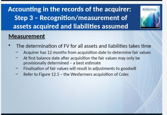 Accounting in the records of the acquirer: Step 3 - Recognition/measurement of assets acquired and liabilities assumed Accounting Measurement The determination of FV for all assets and liabilities takes time * Acquirer has 12 months from acquisition date to determine fair values At first balance date after acquisition the fair values may only be provisionally determined - a best estimate Finalisation of fair values will result in adjustments to goodwil -Refer to Figure 12.5 - the Wesfarmers acquisition of Coles